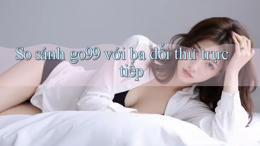 So sánh go99 với ba đối thủ trực tiếp