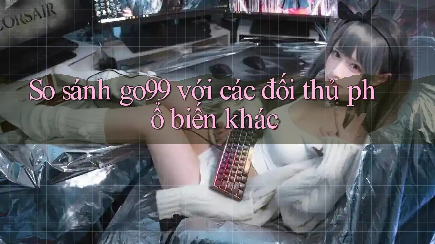 So sánh go99 với các đối thủ phổ biến khác