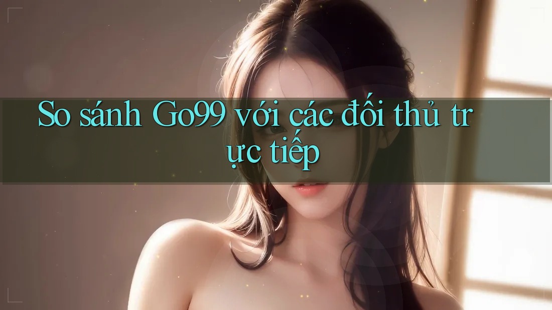 So sánh Go99 với các đối thủ trực tiếp So sánh Go99 với các đối thủ trực tiếp