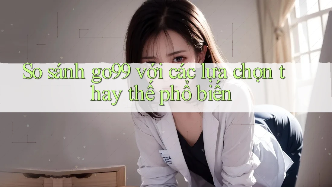 So sánh go99 với các lựa chọn thay thế phổ biến
