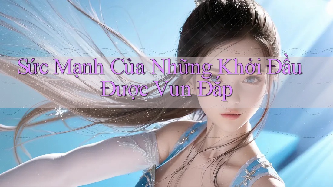 Sức Mạnh Của Những Khởi Đầu Được Vun Đắp Sức Mạnh Của Những Khởi Đầu Được Vun Đắp