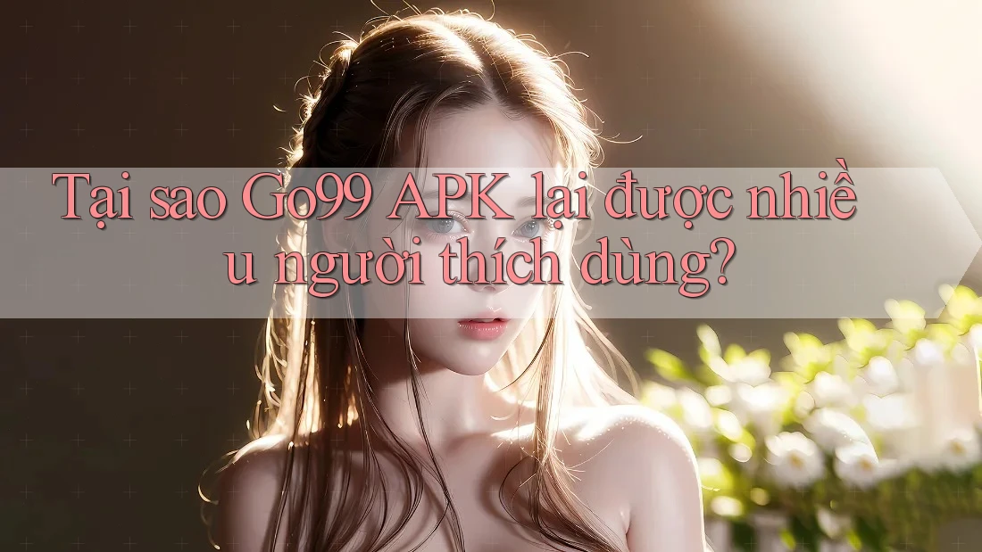Tại sao Go99 APK lại được nhiều người thích dùng?