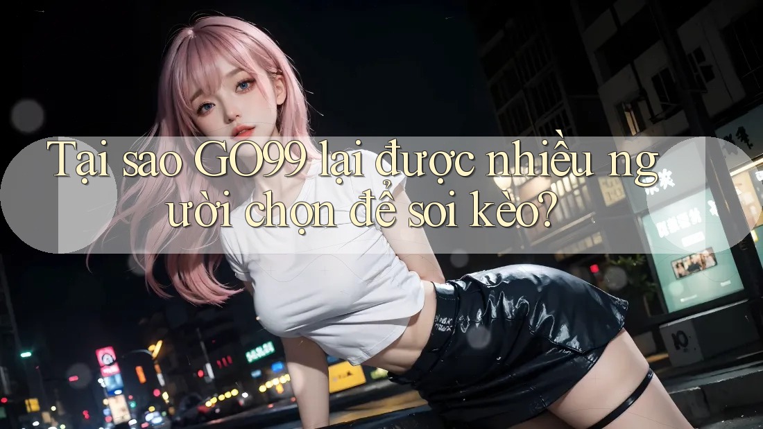 Tại sao GO99 lại được nhiều người chọn để soi kèo?