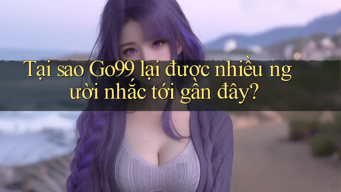 Tại sao Go99 lại được nhiều người nhắc tới gần đây?