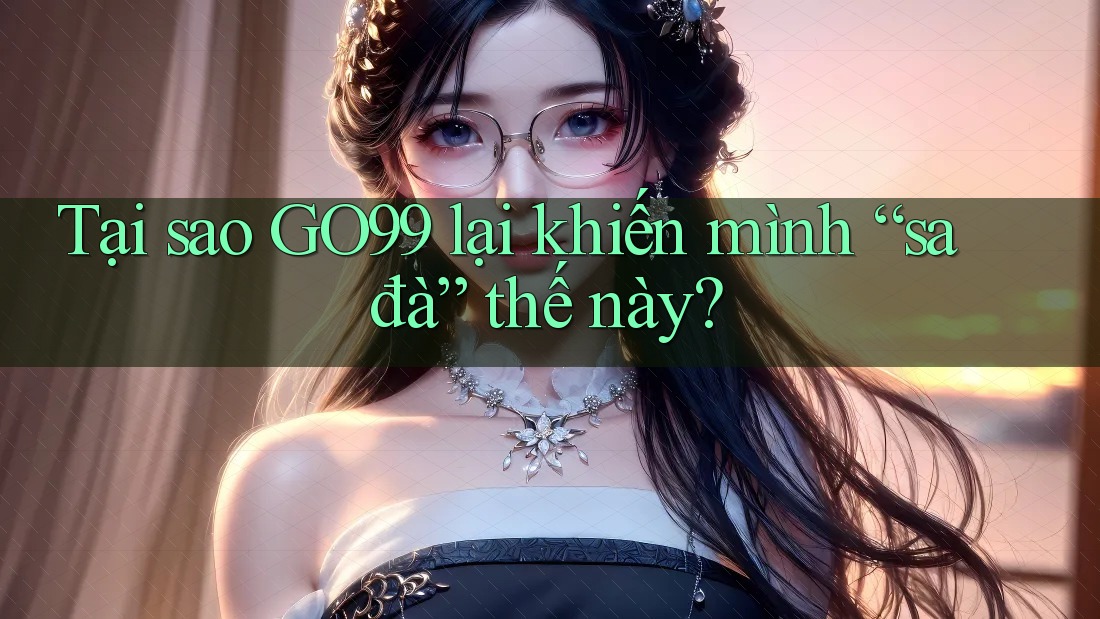 Tại sao GO99 lại khiến mình “sa đà” thế này? Tại sao GO99 lại khiến mình “sa đà” thế này?