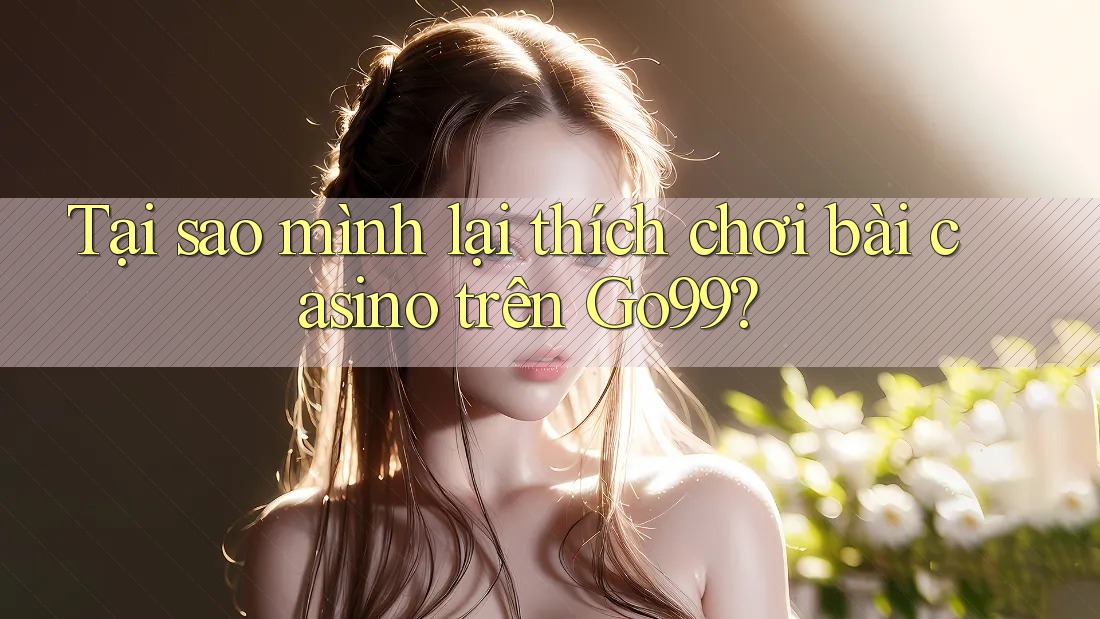 Tại sao mình lại thích chơi bài casino trên Go99? Tại sao mình lại thích chơi bài casino trên Go99?