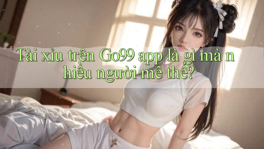 Tài xỉu trên Go99 app là gì mà nhiều người mê thế? Tài xỉu trên Go99 app là gì mà nhiều người mê thế?