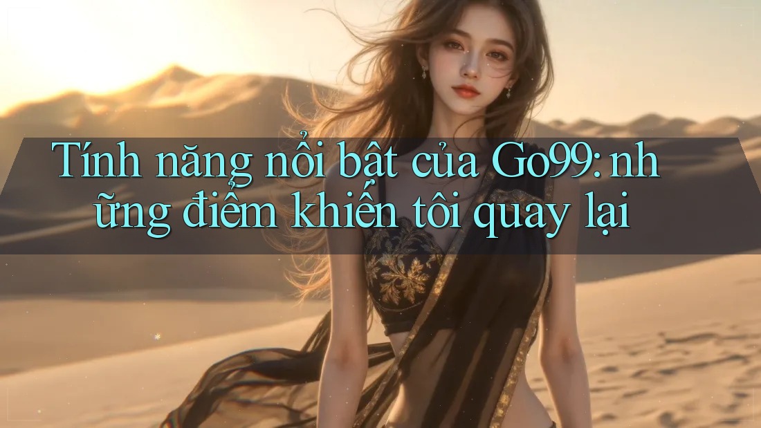 Tính năng nổi bật của Go99: những điểm khiến tôi quay lại Tính năng nổi bật của Go99: những điểm khiến tôi quay lại