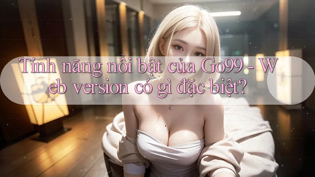 Tính năng nổi bật của Go99 - Web version có gì đặc biệt?