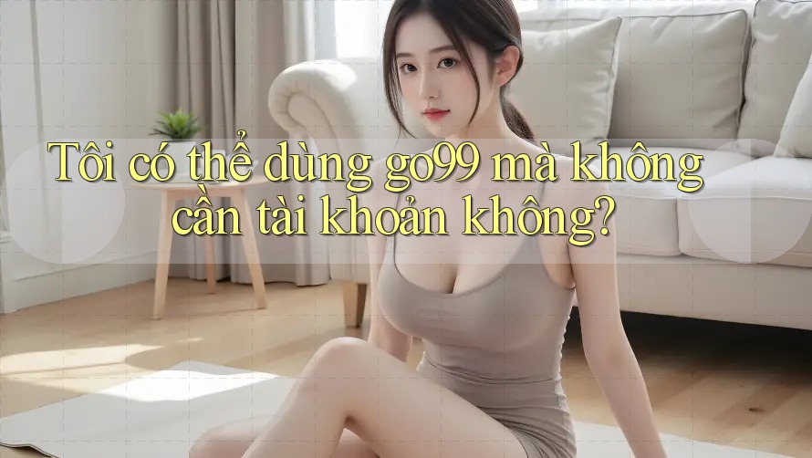 Tôi có thể dùng go99 mà không cần tài khoản không?
