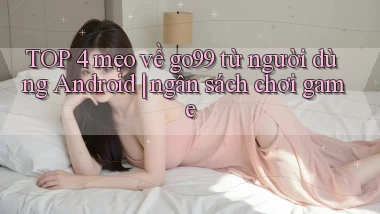 TOP 4 mẹo về go99 từ người dùng Android ngân sách chơi game