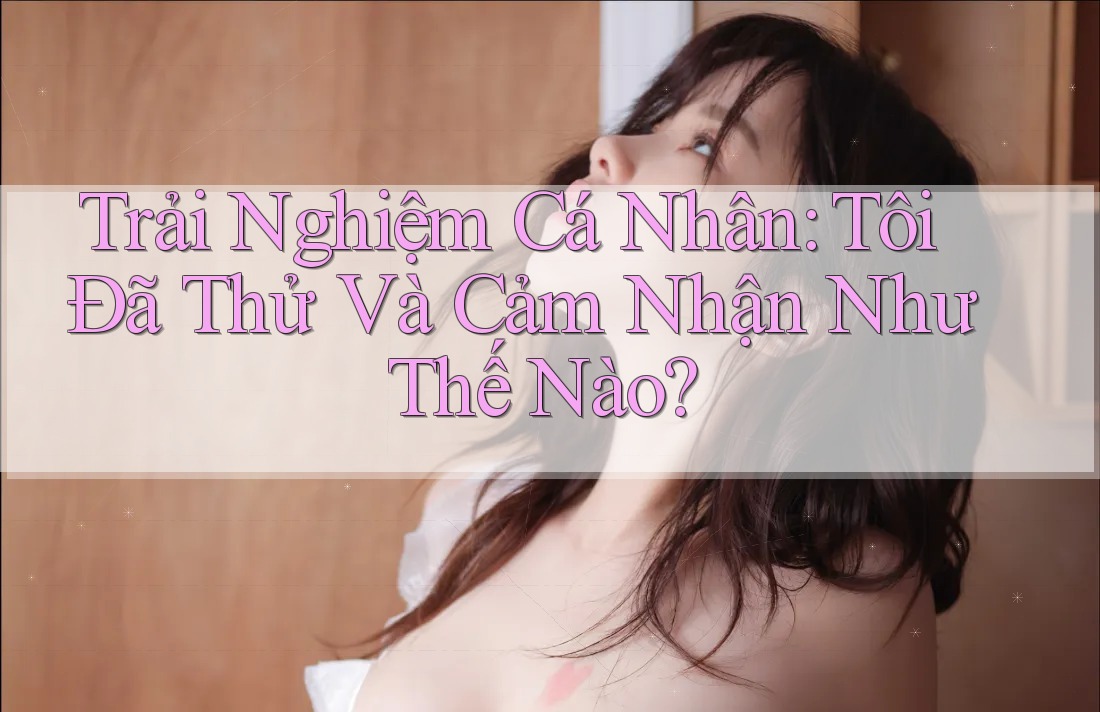 Trải Nghiệm Cá Nhân: Tôi Đã Thử Và Cảm Nhận Như Thế Nào? Trải Nghiệm Cá Nhân: Tôi Đã Thử Và Cảm Nhận Như Thế Nào?