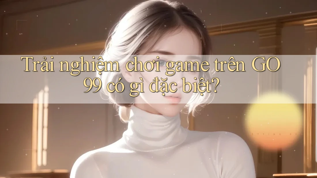 Trải nghiệm chơi game trên Go99 có gì đặc biệt? Trải nghiệm chơi game trên Go99 có gì đặc biệt?