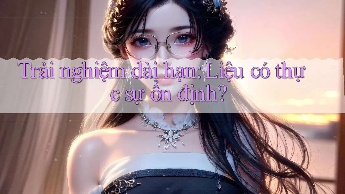 Trải nghiệm dài hạn: Liệu có thực sự ổn định? Trải nghiệm dài hạn: Liệu có thực sự ổn định?