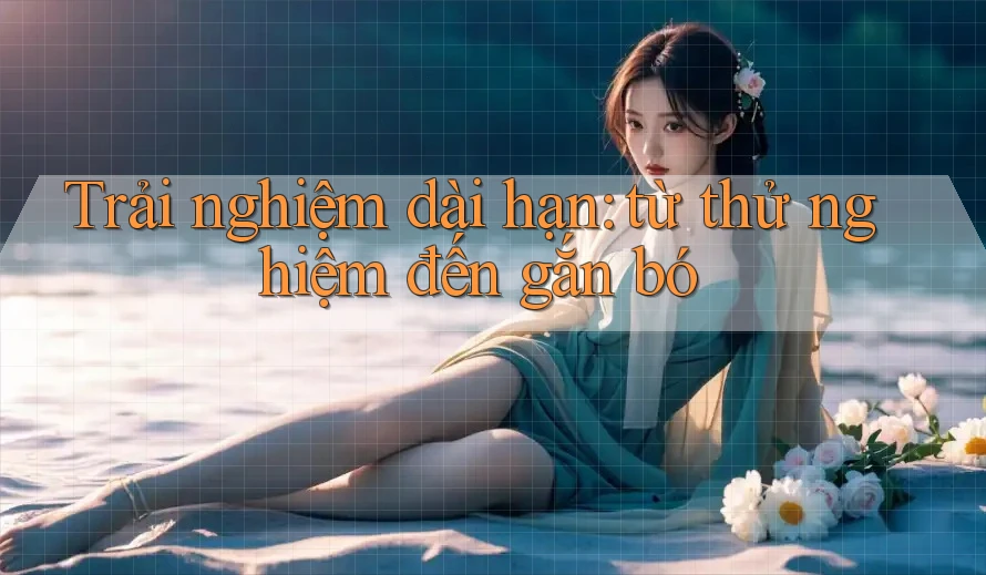 Trải nghiệm dài hạn: từ thử nghiệm đến gắn bó Trải nghiệm dài hạn: từ thử nghiệm đến gắn bó