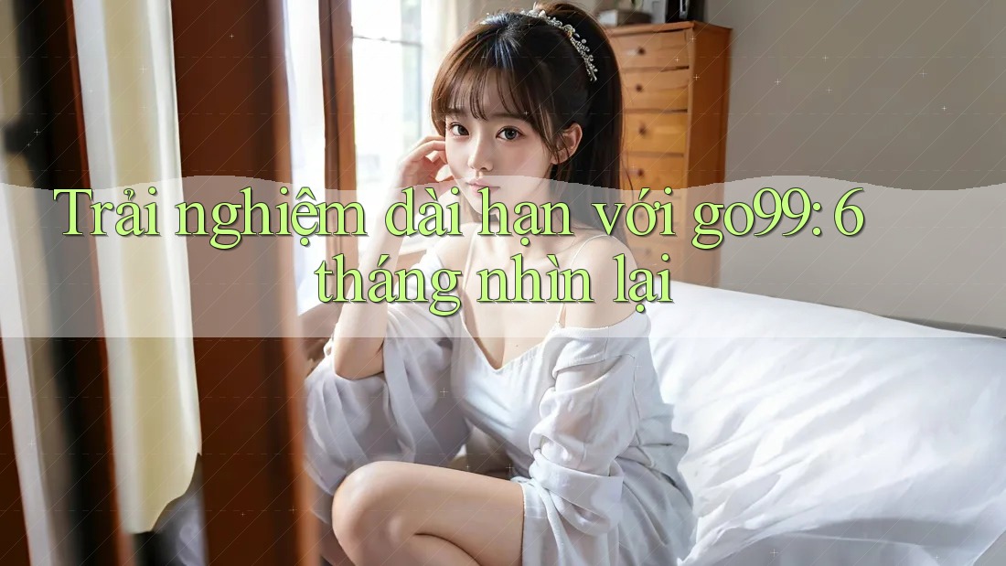 Trải nghiệm dài hạn với go99: 6 tháng nhìn lại