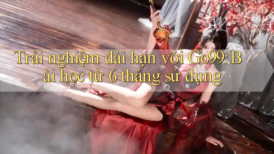 Trải nghiệm dài hạn với Go99: Bài học từ 6 tháng sử dụng Trải nghiệm dài hạn với Go99: Bài học từ 6 tháng sử dụng