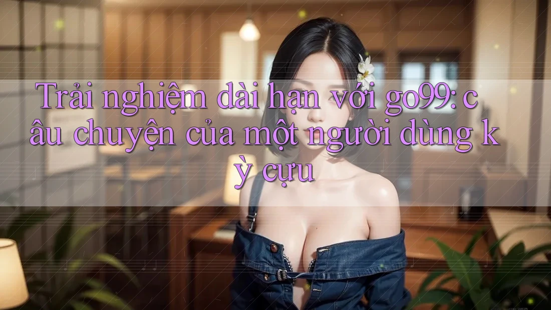 Trải nghiệm dài hạn với go99: câu chuyện của một người dùng kỳ cựu