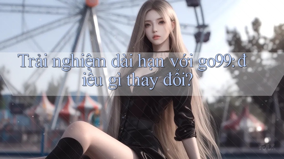 Trải nghiệm dài hạn với go99: điều gì thay đổi? Trải nghiệm dài hạn với go99: điều gì thay đổi?