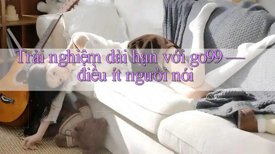 Trải nghiệm dài hạn với go99 — điều ít người nói Trải nghiệm dài hạn với go99 — điều ít người nói