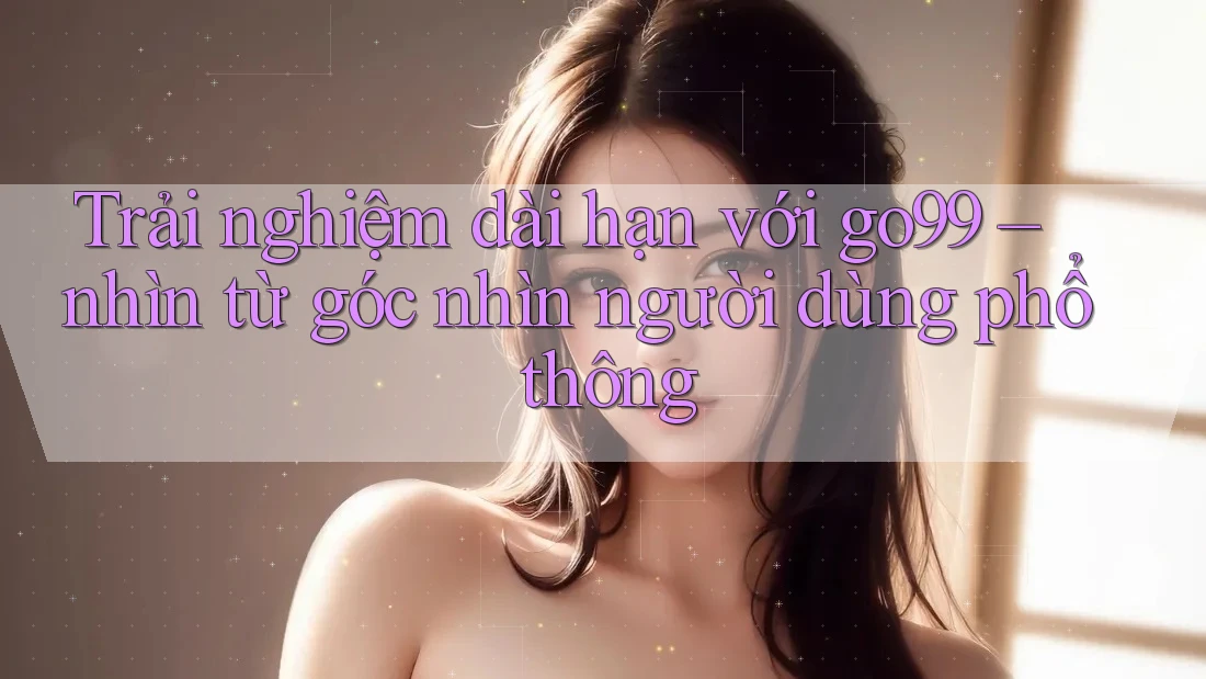 Trải nghiệm dài hạn với go99 – nhìn từ góc nhìn người dùng phổ thông Trải nghiệm dài hạn với go99 – nhìn từ góc nhìn người dùng phổ thông