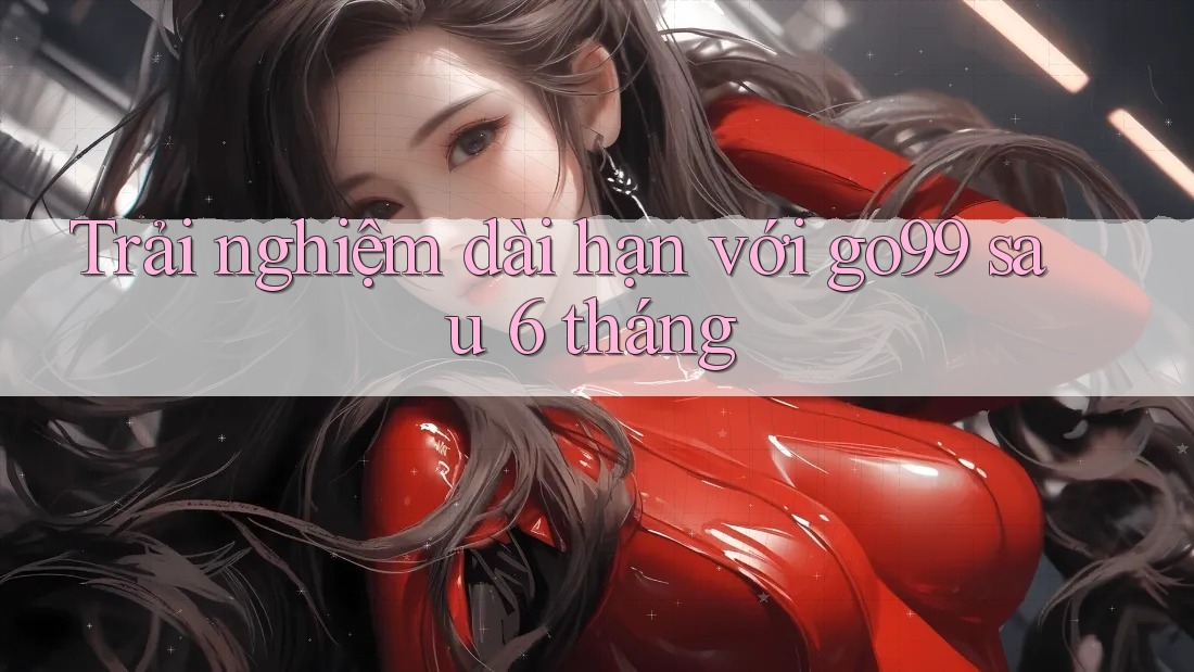 Trải nghiệm dài hạn với go99 sau 6 tháng Trải nghiệm dài hạn với go99 sau 6 tháng
