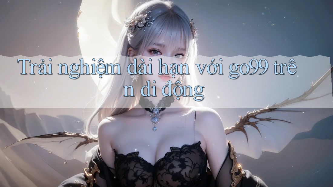 Trải nghiệm dài hạn với go99 trên di động Trải nghiệm dài hạn với go99 trên di động