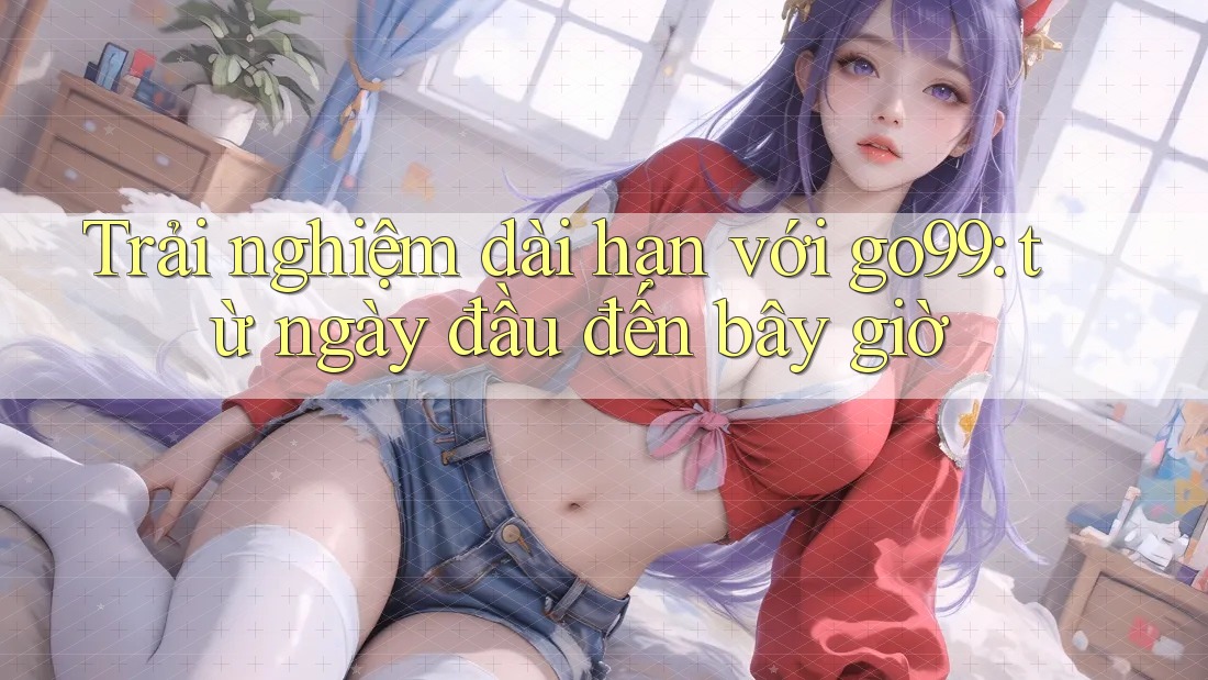 Trải nghiệm dài hạn với go99: từ ngày đầu đến bây giờ