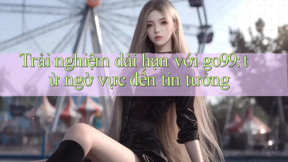 Trải nghiệm dài hạn với go99 – từ ngờ vực đến tin tưởng Trải nghiệm dài hạn với go99 – từ ngờ vực đến tin tưởng