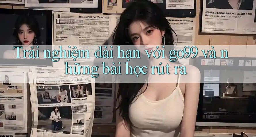 Trải nghiệm dài hạn với go99 và những bài học rút ra Trải nghiệm dài hạn với go99 và những bài học rút ra