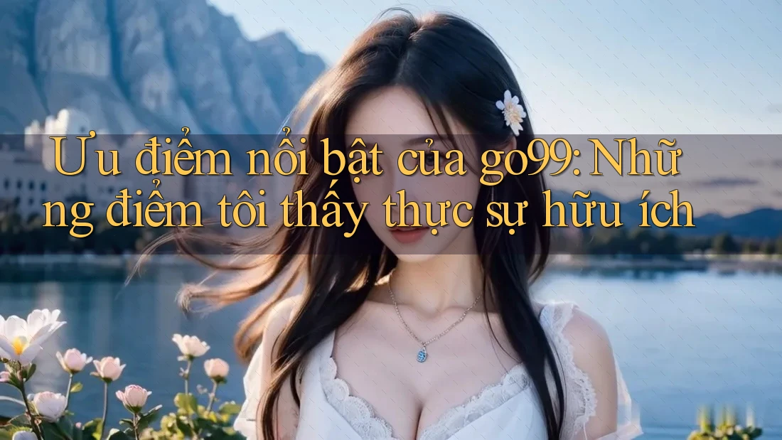 Ưu điểm nổi bật của go99: Những điểm tôi thấy thực sự hữu ích
