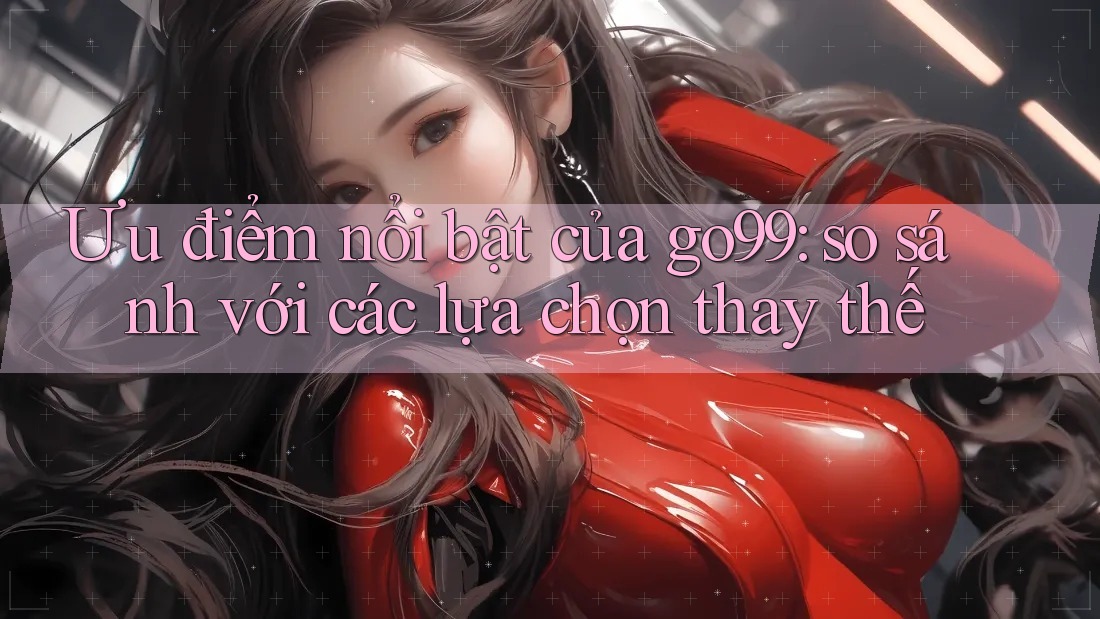 Ưu điểm nổi bật của go99: so sánh với các lựa chọn thay thế