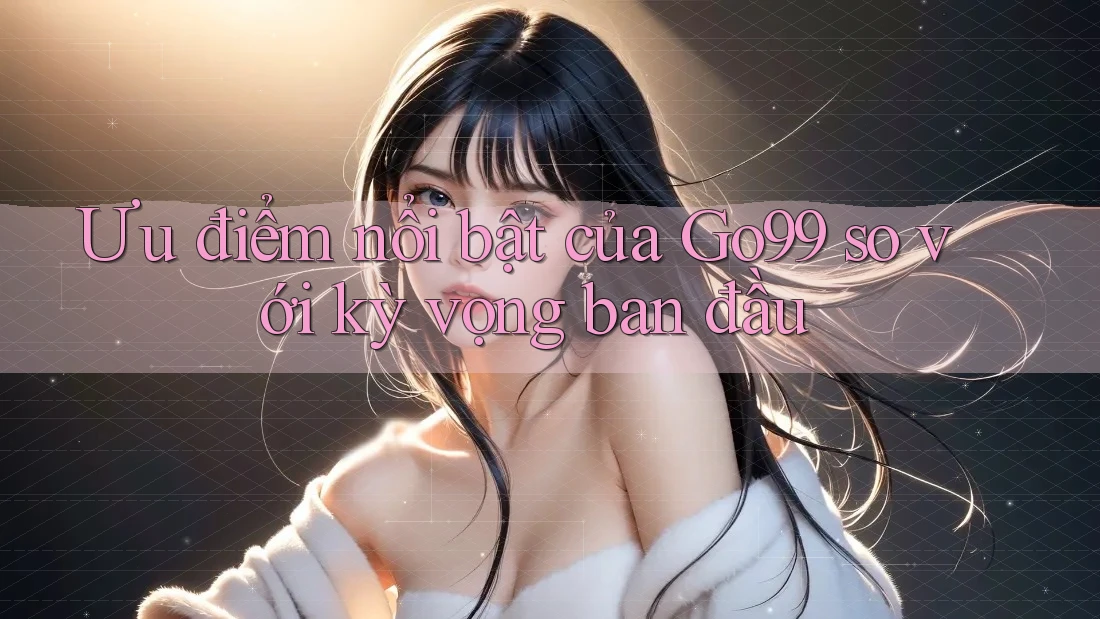 Ưu điểm nổi bật của Go99 so với kỳ vọng ban đầu