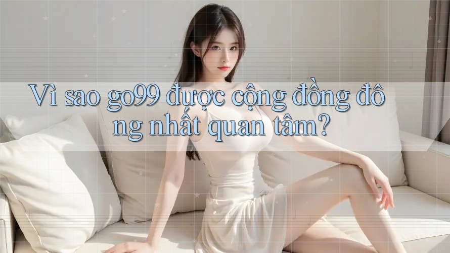 Vì sao go99 được cộng đồng đông nhất quan tâm? Vì sao go99 được cộng đồng đông nhất quan tâm?