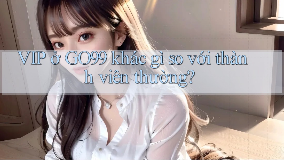 VIP ở GO99 khác gì so với thành viên thường?