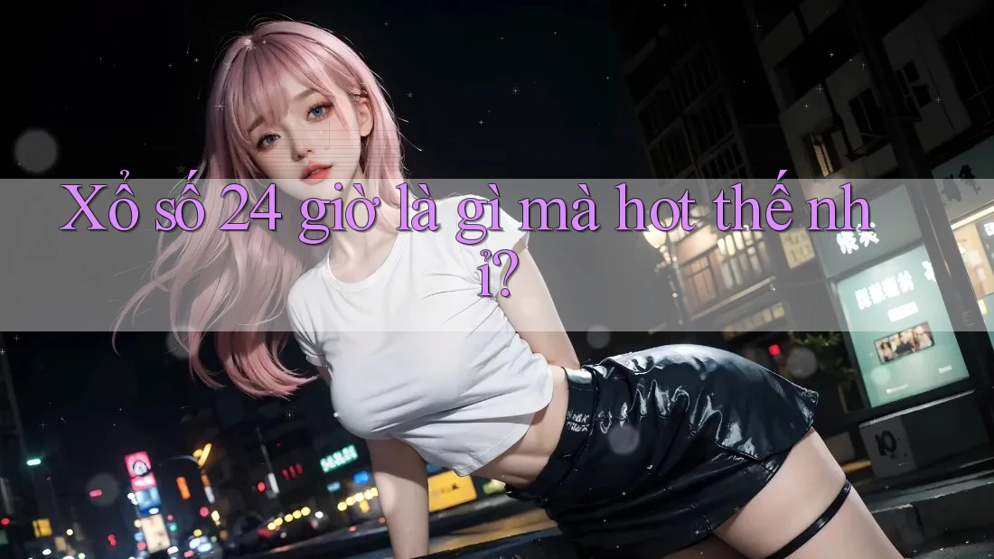 Xổ số 24 giờ là gì mà hot thế nhỉ?