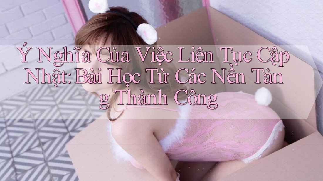 Ý Nghĩa Của Việc Liên Tục Cập Nhật: Bài Học Từ Các Nền Tảng Thành Công