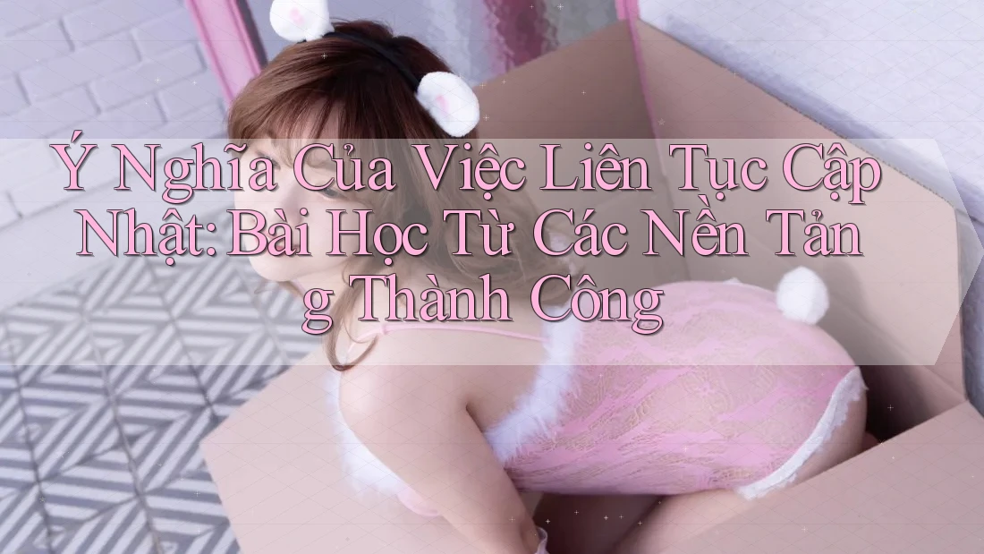 Ý Nghĩa Của Việc Liên Tục Cập Nhật: Bài Học Từ Các Nền Tảng Thành Công