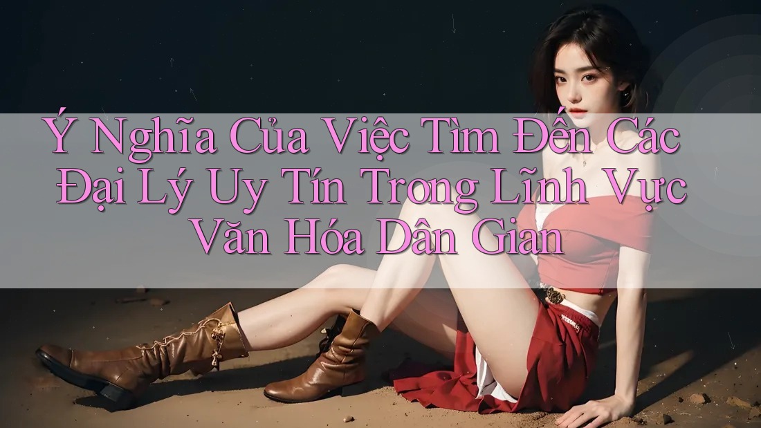 Ý Nghĩa Của Việc Tìm Đến Các Đại Lý Uy Tín Trong Lĩnh Vực Văn Hóa Dân Gian